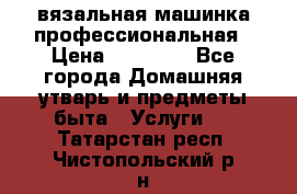вязальная машинка профессиональная › Цена ­ 15 000 - Все города Домашняя утварь и предметы быта » Услуги   . Татарстан респ.,Чистопольский р-н
